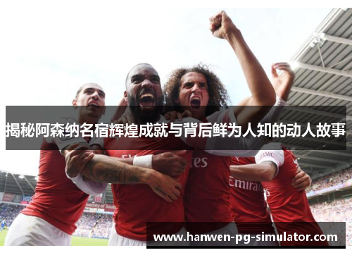揭秘阿森纳名宿辉煌成就与背后鲜为人知的动人故事