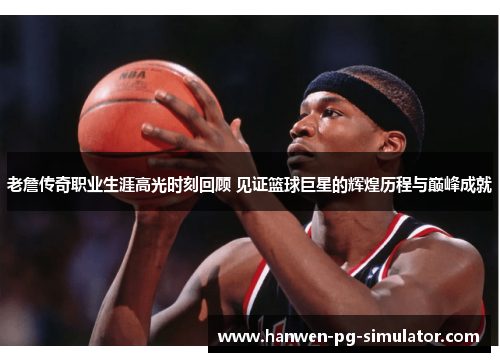 老詹传奇职业生涯高光时刻回顾 见证篮球巨星的辉煌历程与巅峰成就