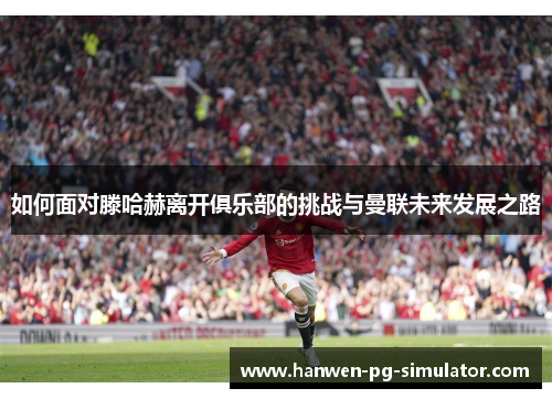 如何面对滕哈赫离开俱乐部的挑战与曼联未来发展之路 如何面对滕哈赫离开俱乐部的挑战与曼联未来发展之路