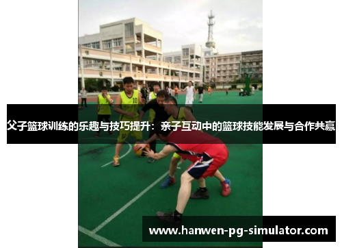 父子篮球训练的乐趣与技巧提升：亲子互动中的篮球技能发展与合作共赢
