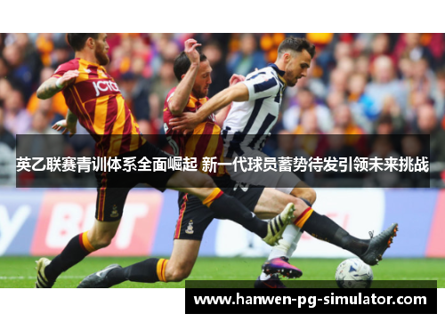 英乙联赛青训体系全面崛起 新一代球员蓄势待发引领未来挑战