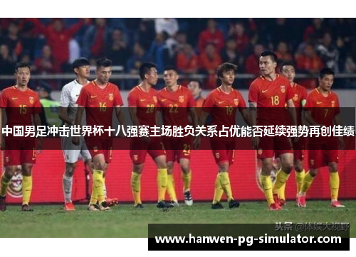 中国男足冲击世界杯十八强赛主场胜负关系占优能否延续强势再创佳绩 中国男足冲击世界杯十八强赛主场胜负关系占优能否延续强势再创佳绩